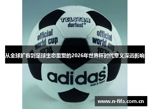 从全球扩容到足球生态重塑的2026年世界杯时代意义深远影响