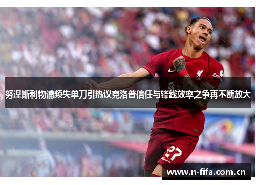努涅斯利物浦频失单刀引热议克洛普信任与锋线效率之争再不断放大